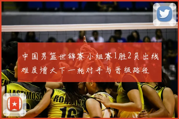 中国男篮世锦赛小组赛1胜2负出线难度增大下一轮对手与晋级路径