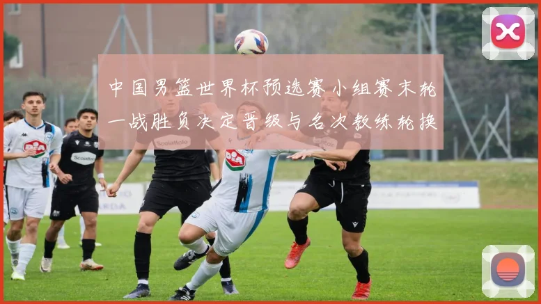 中国男篮世界杯预选赛小组赛末轮一战胜负决定晋级与名次教练轮换受检验