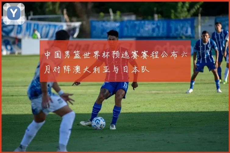 中国男篮世界杯预选赛赛程公布六月对阵澳大利亚与日本队
