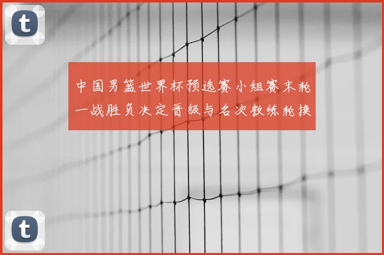 中国男篮世界杯预选赛小组赛末轮一战胜负决定晋级与名次教练轮换受检验