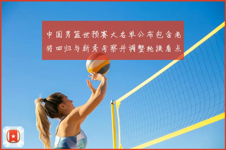 中国男篮世预赛大名单公布包含老将回归与新秀考察并调整轮换看点