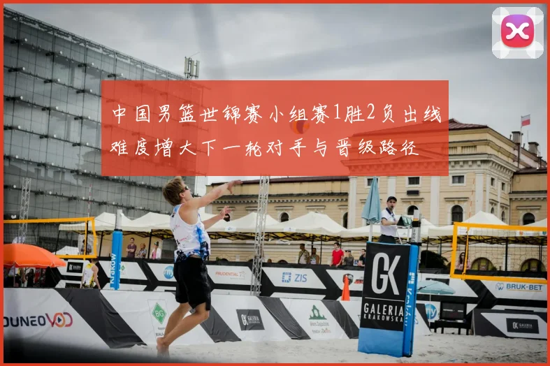 中国男篮世锦赛小组赛1胜2负出线难度增大下一轮对手与晋级路径