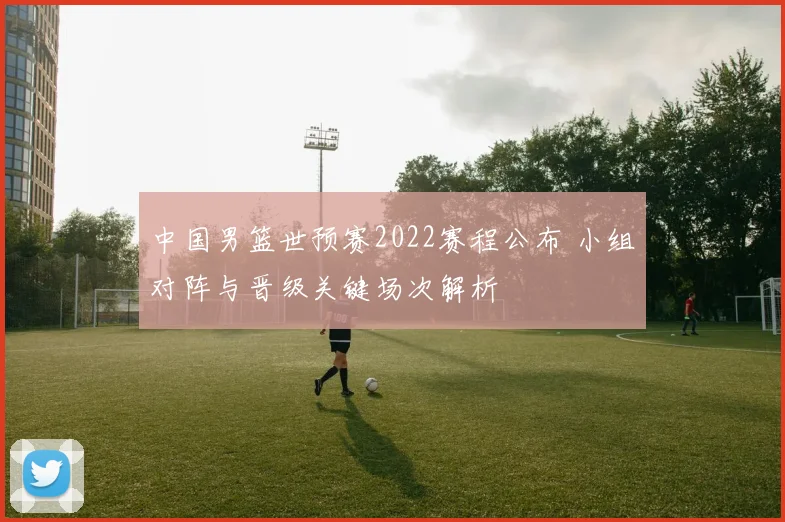 中国男篮世预赛2022赛程公布 小组对阵与晋级关键场次解析