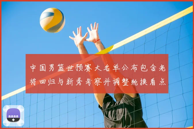 中国男篮世预赛大名单公布包含老将回归与新秀考察并调整轮换看点