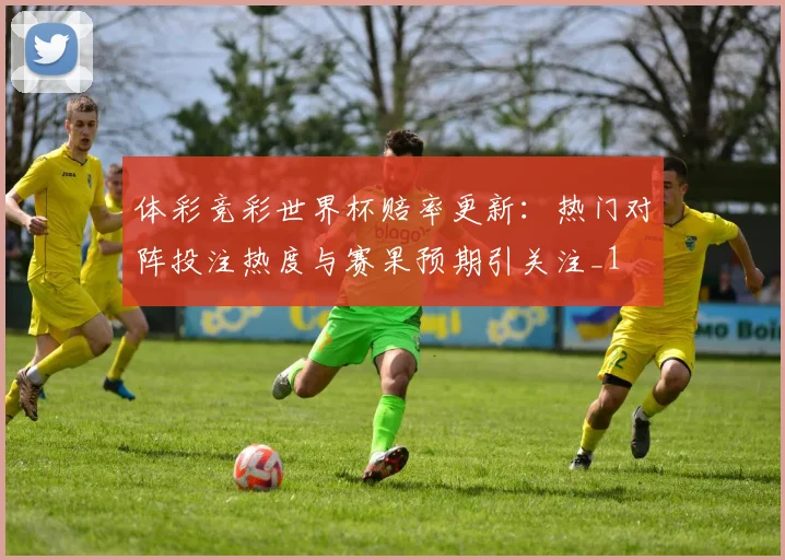体彩竞彩世界杯赔率更新:热门对阵投注热度与赛果预期引关注_1