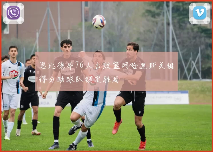 恩比德率76人击败篮网哈里斯关键得分助球队锁定胜局
