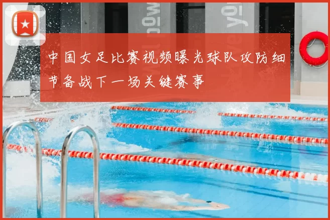 中国女足比赛视频曝光球队攻防细节备战下一场关键赛事