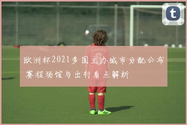 欧洲杯2021多国主办城市分配公布 赛程场馆与出行看点解析