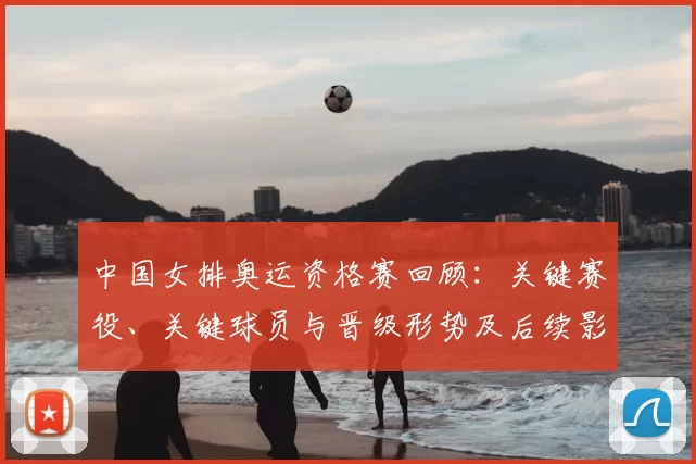 中国女排奥运资格赛回顾：关键赛役、关键球员与晋级形势及后续影响分析