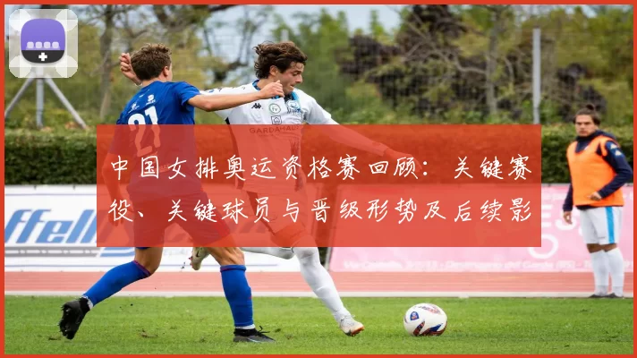 中国女排奥运资格赛回顾：关键赛役、关键球员与晋级形势及后续影响分析