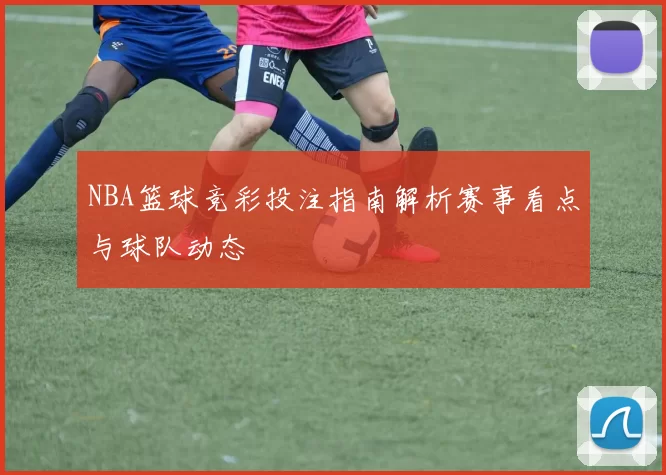 NBA篮球竞彩投注指南解析赛事看点与球队动态