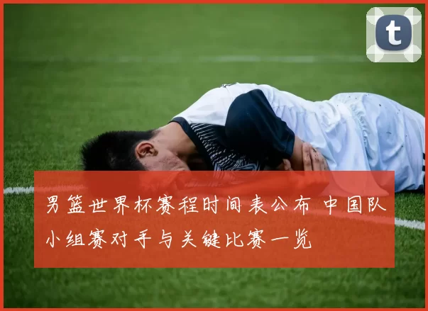 男篮世界杯赛程时间表公布 中国队小组赛对手与关键比赛一览