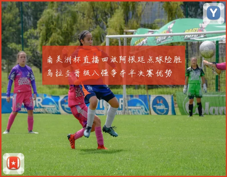 南美洲杯直播回放阿根廷点球险胜乌拉圭晋级八强争夺半决赛优势