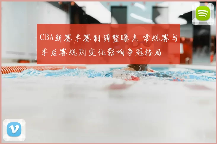 CBA新赛季赛制调整曝光 常规赛与季后赛规则变化影响争冠格局