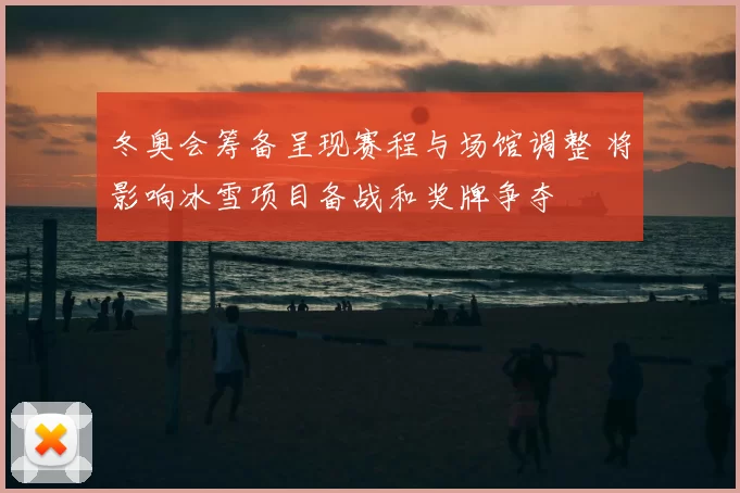 冬奥会筹备呈现赛程与场馆调整 将影响冰雪项目备战和奖牌争夺