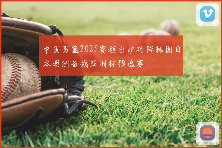 中国男篮2025赛程出炉对阵韩国日本澳洲备战亚洲杯预选赛