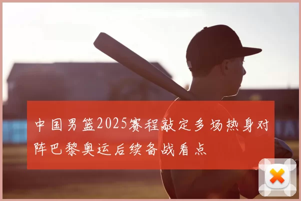 中国男篮2025赛程敲定多场热身对阵巴黎奥运后续备战看点
