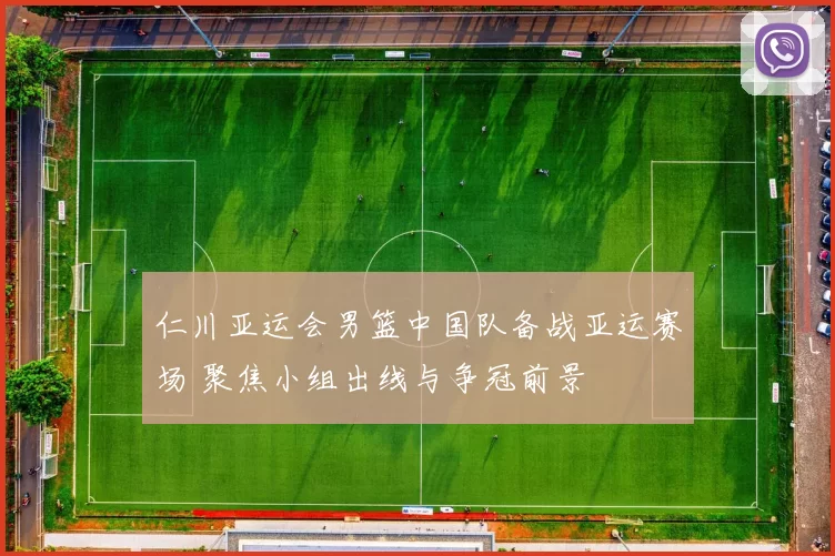 仁川亚运会男篮中国队备战亚运赛场 聚焦小组出线与争冠前景