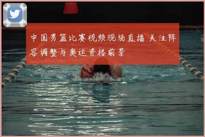 中国男篮比赛视频现场直播 关注阵容调整与奥运资格前景