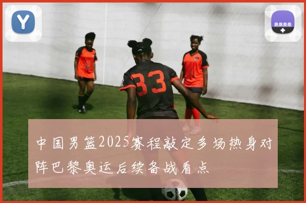 中国男篮2025赛程敲定多场热身对阵巴黎奥运后续备战看点