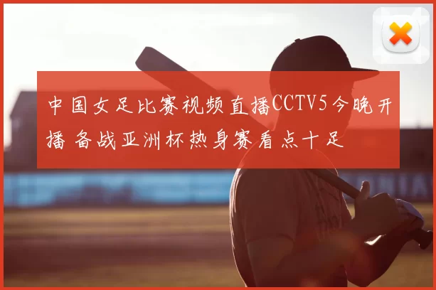 中国女足比赛视频直播CCTV5今晚开播 备战亚洲杯热身赛看点十足