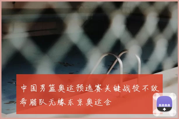 中国男篮奥运预选赛关键战役不敌希腊队无缘东京奥运会