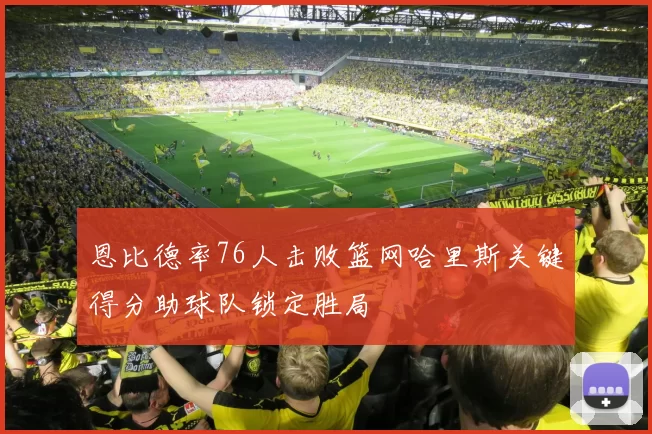 恩比德率76人击败篮网哈里斯关键得分助球队锁定胜局