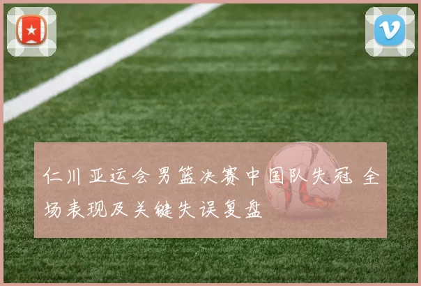 仁川亚运会男篮决赛中国队失冠 全场表现及关键失误复盘