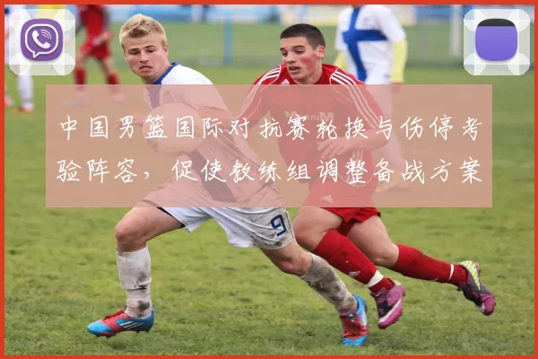 中国男篮国际对抗赛轮换与伤停考验阵容，促使教练组调整备战方案