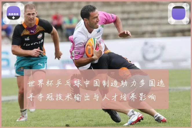 世界杯乒乓球中国制造助力多国选手夺冠技术输出与人才培养影响