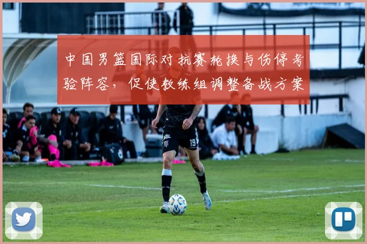 中国男篮国际对抗赛轮换与伤停考验阵容，促使教练组调整备战方案