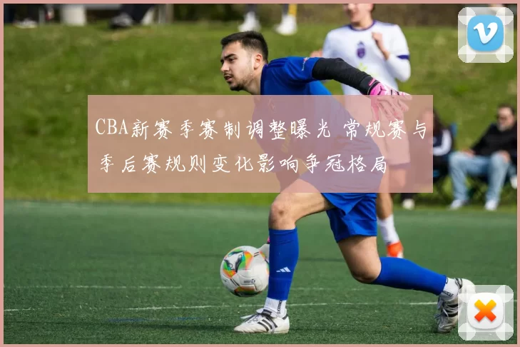 CBA新赛季赛制调整曝光 常规赛与季后赛规则变化影响争冠格局