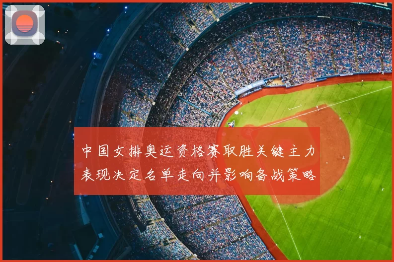中国女排奥运资格赛取胜关键主力表现决定名单走向并影响备战策略