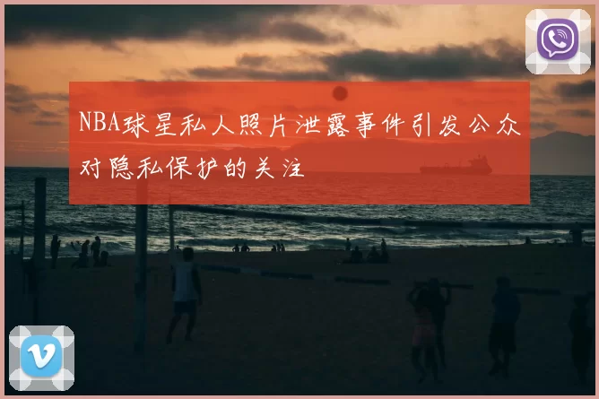 NBA球星私人照片泄露事件引发公众对隐私保护的关注