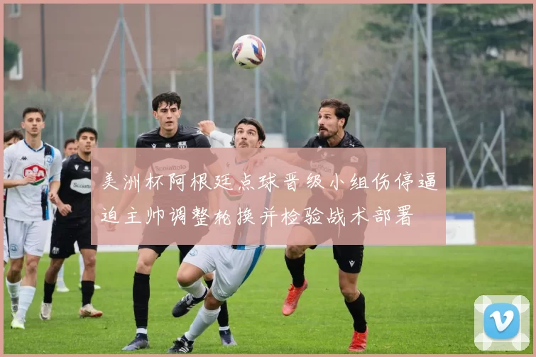 美洲杯阿根廷点球晋级小组伤停逼迫主帅调整轮换并检验战术部署