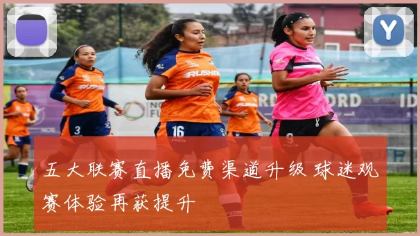五大联赛直播免费渠道升级 球迷观赛体验再获提升
