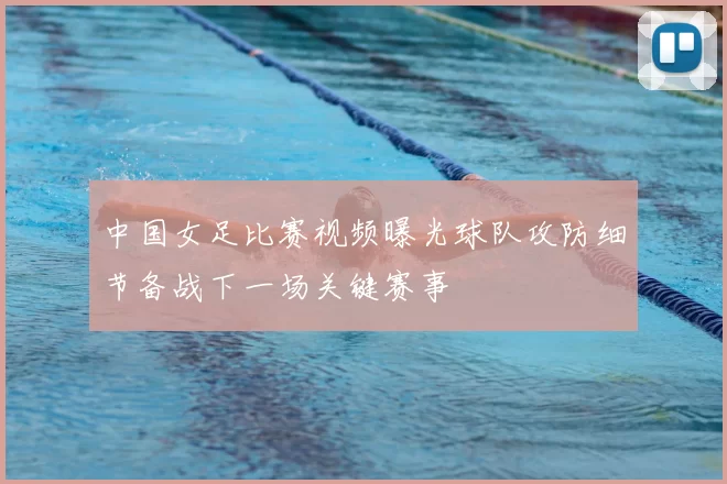 中国女足比赛视频曝光球队攻防细节备战下一场关键赛事