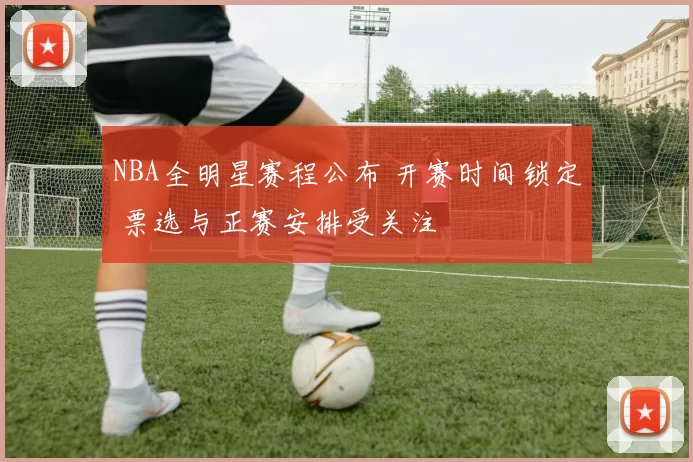 NBA全明星赛程公布 开赛时间锁定 票选与正赛安排受关注