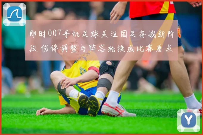 即时007手机足球关注国足备战新阶段 伤停调整与阵容轮换成比赛看点